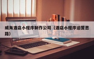 嵊州威海酒店小程序制作公司（酒店小程序运营思路）